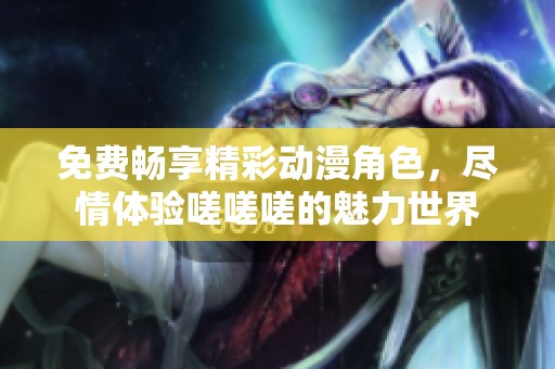 免费畅享精彩动漫角色，尽情体验嗟嗟嗟的魅力世界