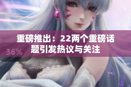 重磅推出：22两个重磅话题引发热议与关注