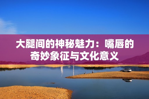大腿间的神秘魅力：嘴唇的奇妙象征与文化意义