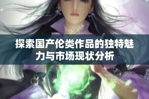探索国产伦类作品的独特魅力与市场现状分析