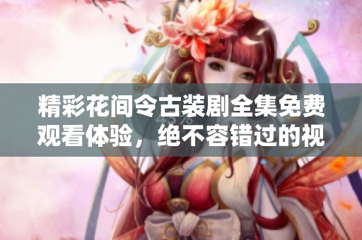 精彩花间令古装剧全集免费观看体验，绝不容错过的视听盛宴