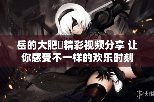 岳的大肥坹精彩视频分享 让你感受不一样的欢乐时刻