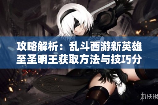 攻略解析：乱斗西游新英雄至圣明王获取方法与技巧分享