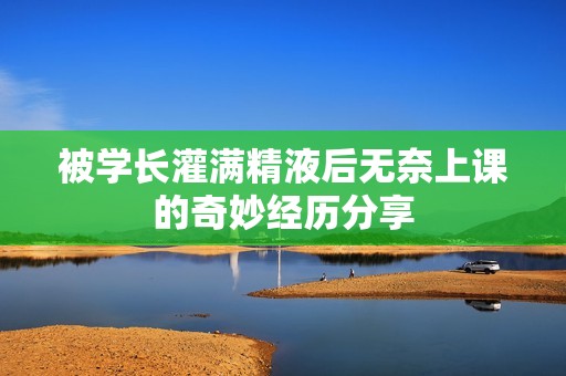 被学长灌满精液后无奈上课的奇妙经历分享