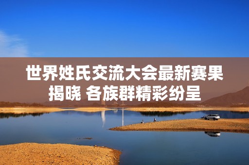 世界姓氏交流大会最新赛果揭晓 各族群精彩纷呈