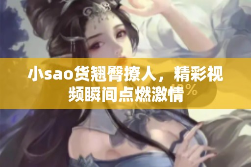 小sao货翘臀撩人，精彩视频瞬间点燃激情