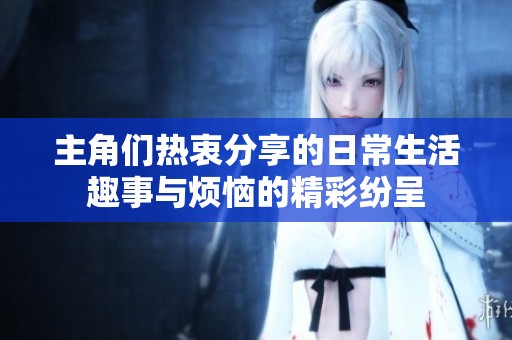 主角们热衷分享的日常生活趣事与烦恼的精彩纷呈
