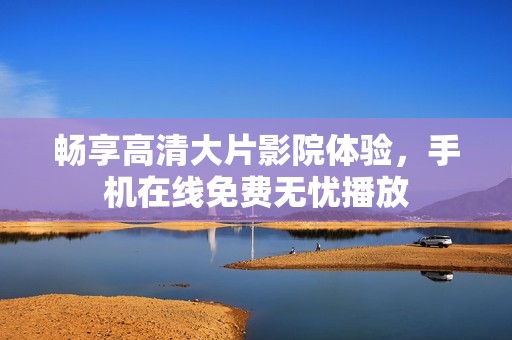 畅享高清大片影院体验，手机在线免费无忧播放