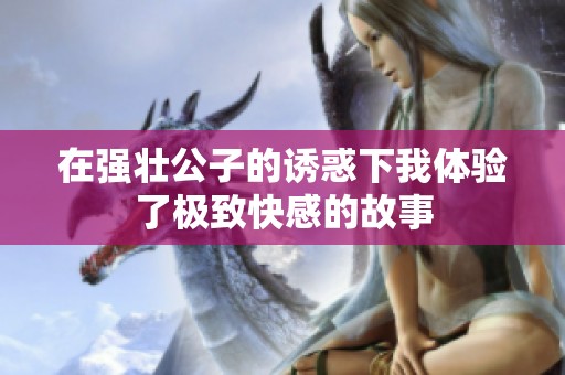 在强壮公子的诱惑下我体验了极致快感的故事