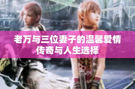 老万与三位妻子的温馨爱情传奇与人生选择