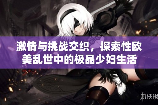 激情与挑战交织，探索性欧美乱世中的极品少妇生活