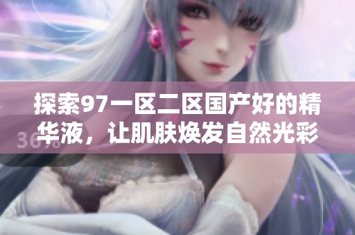 探索97一区二区国产好的精华液，让肌肤焕发自然光彩