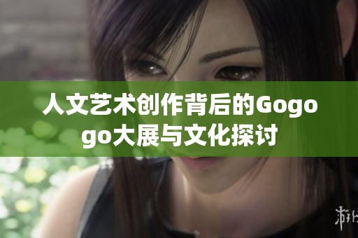人文艺术创作背后的Gogogo大展与文化探讨