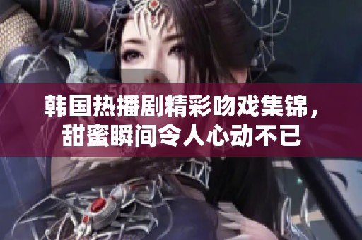韩国热播剧精彩吻戏集锦，甜蜜瞬间令人心动不已