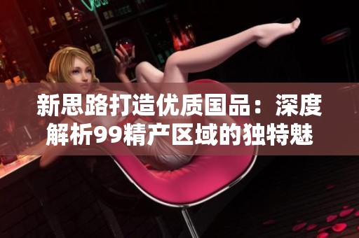 新思路打造优质国品：深度解析99精产区域的独特魅力