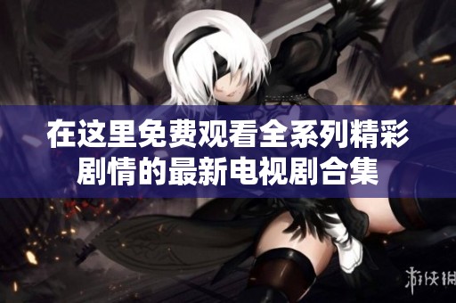 在这里免费观看全系列精彩剧情的最新电视剧合集