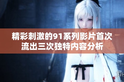 精彩刺激的91系列影片首次流出三次独特内容分析