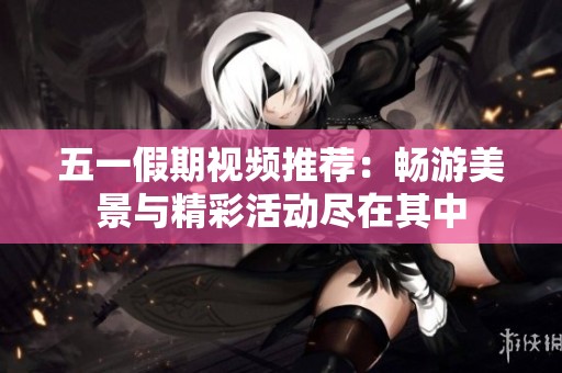 五一假期视频推荐：畅游美景与精彩活动尽在其中