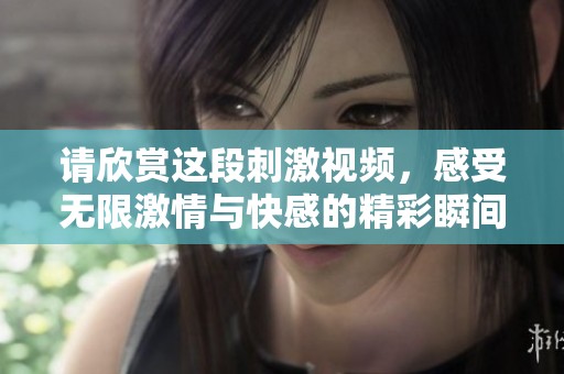 请欣赏这段刺激视频，感受无限激情与快感的精彩瞬间