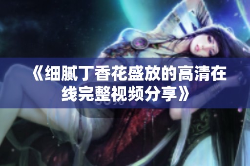 《细腻丁香花盛放的高清在线完整视频分享》