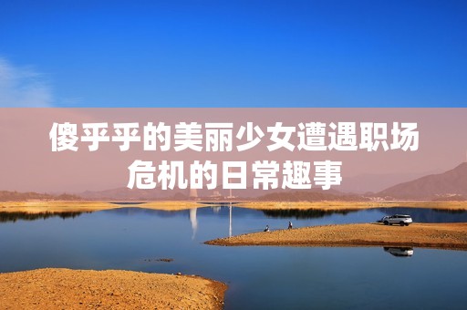 傻乎乎的美丽少女遭遇职场危机的日常趣事