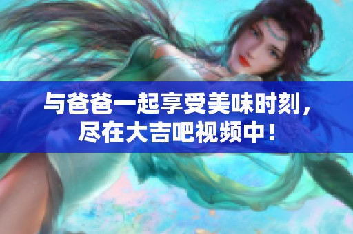 与爸爸一起享受美味时刻，尽在大吉吧视频中！