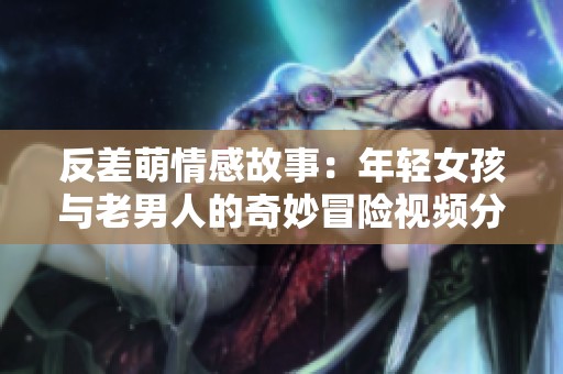 反差萌情感故事：年轻女孩与老男人的奇妙冒险视频分享