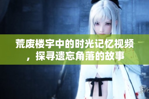 荒废楼宇中的时光记忆视频，探寻遗忘角落的故事