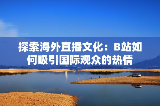 探索海外直播文化：B站如何吸引国际观众的热情