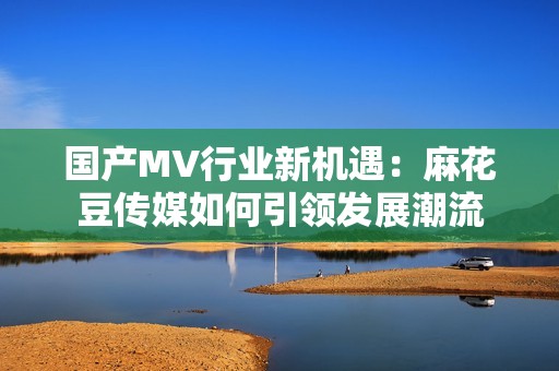 国产MV行业新机遇：麻花豆传媒如何引领发展潮流