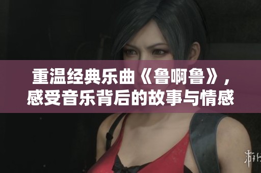 重温经典乐曲《鲁啊鲁》，感受音乐背后的故事与情感