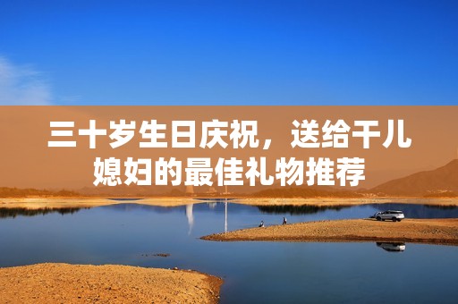 三十岁生日庆祝，送给干儿媳妇的最佳礼物推荐