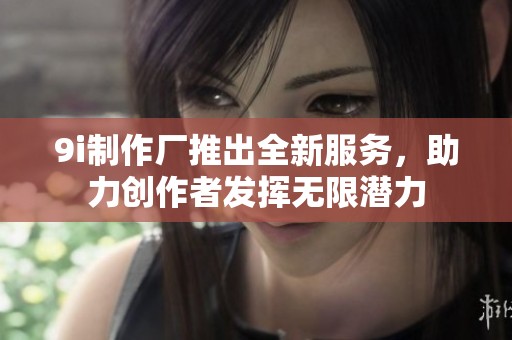 9i制作厂推出全新服务，助力创作者发挥无限潜力