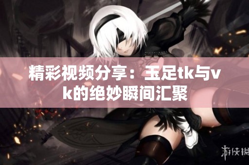 精彩视频分享：玉足tk与vk的绝妙瞬间汇聚
