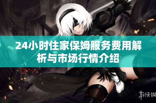 24小时住家保姆服务费用解析与市场行情介绍
