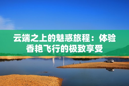 云端之上的魅惑旅程：体验香艳飞行的极致享受