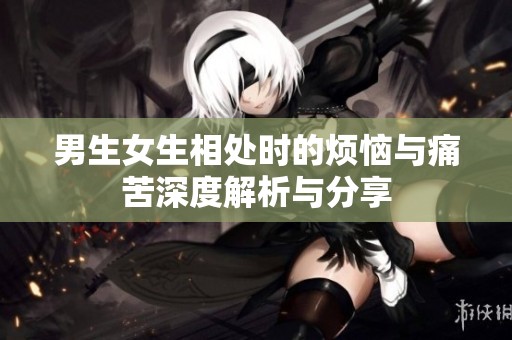 男生女生相处时的烦恼与痛苦深度解析与分享