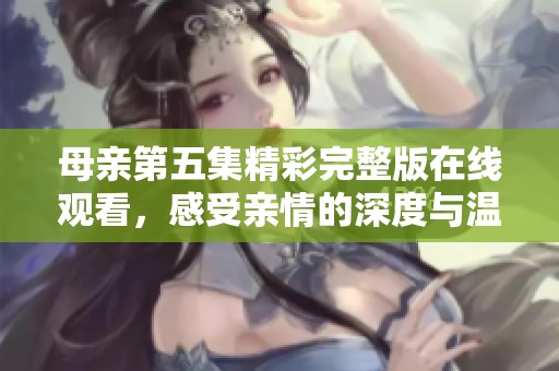 母亲第五集精彩完整版在线观看，感受亲情的深度与温暖