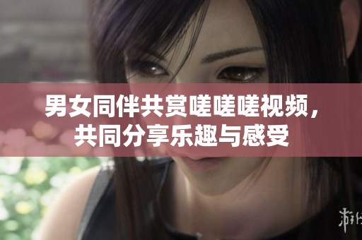 男女同伴共赏嗟嗟嗟视频，共同分享乐趣与感受