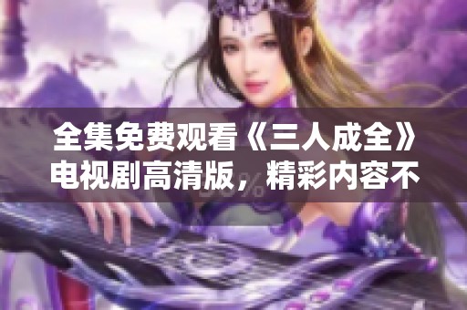 全集免费观看《三人成全》电视剧高清版，精彩内容不容错过