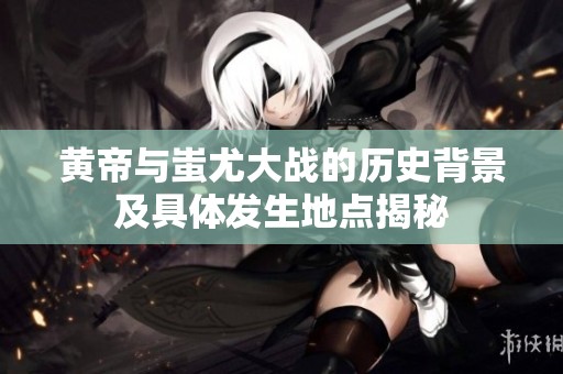 黄帝与蚩尤大战的历史背景及具体发生地点揭秘
