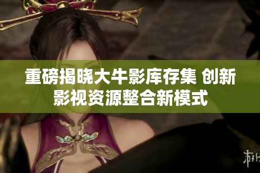 重磅揭晓大牛影库存集 创新影视资源整合新模式