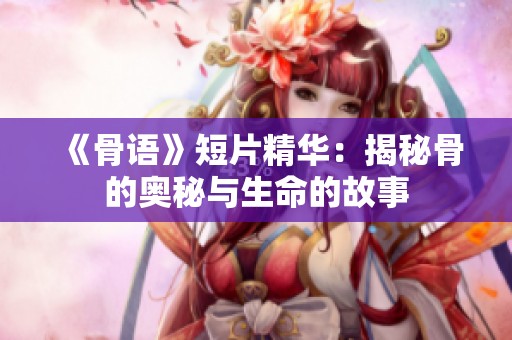 《骨语》短片精华：揭秘骨的奥秘与生命的故事