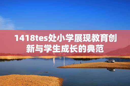 1418tes处小学展现教育创新与学生成长的典范
