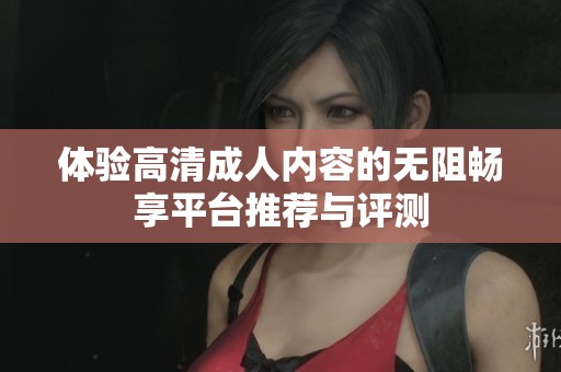 体验高清成人内容的无阻畅享平台推荐与评测