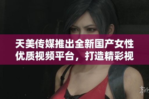 天美传媒推出全新国产女性优质视频平台，打造精彩视听体验