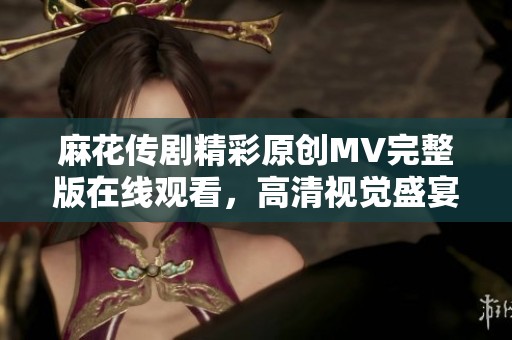麻花传剧精彩原创MV完整版在线观看，高清视觉盛宴等你体验
