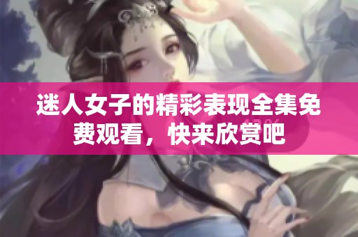 迷人女子的精彩表现全集免费观看，快来欣赏吧