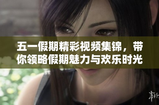 五一假期精彩视频集锦，带你领略假期魅力与欢乐时光