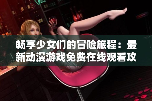 畅享少女们的冒险旅程：最新动漫游戏免费在线观看攻略